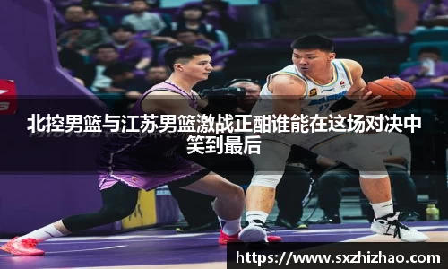 北控男篮与江苏男篮激战正酣谁能在这场对决中笑到最后