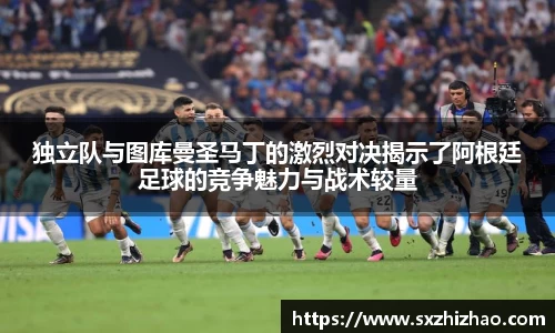独立队与图库曼圣马丁的激烈对决揭示了阿根廷足球的竞争魅力与战术较量